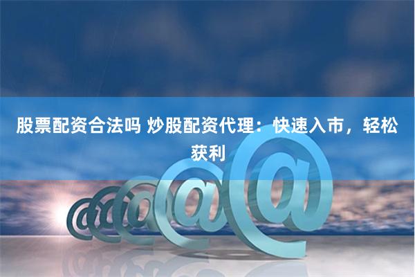 股票配资合法吗 炒股配资代理：快速入市，轻松获利