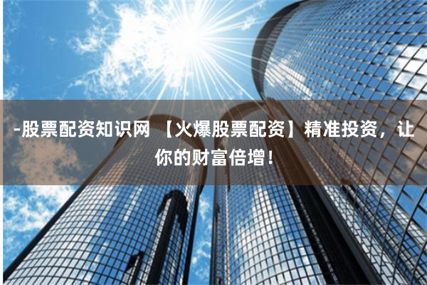 -股票配资知识网 【火爆股票配资】精准投资，让你的财富倍增！