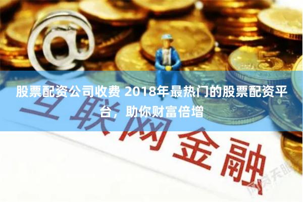 股票配资公司收费 2018年最热门的股票配资平台，助你财富倍增
