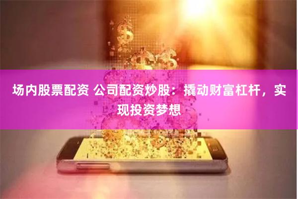 场内股票配资 公司配资炒股：撬动财富杠杆，实现投资梦想