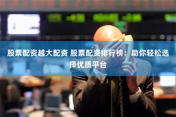 股票配资越大配资 股票配资排行榜：助你轻松选择优质平台