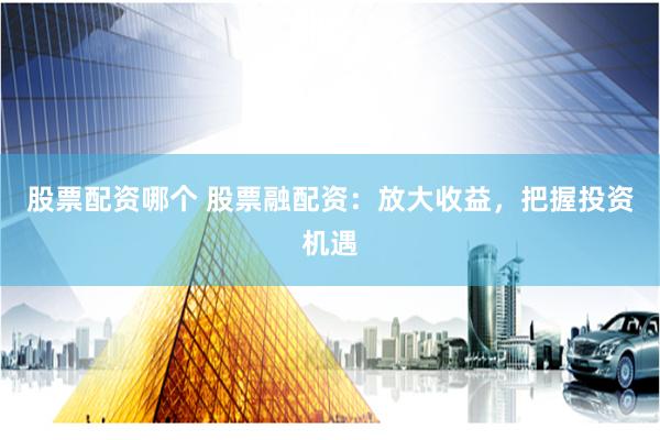 股票配资哪个 股票融配资：放大收益，把握投资机遇