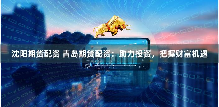 沈阳期货配资 青岛期货配资：助力投资，把握财富机遇