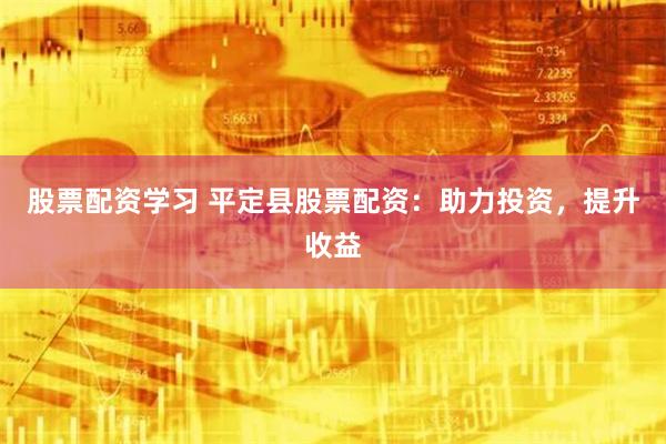 股票配资学习 平定县股票配资：助力投资，提升收益