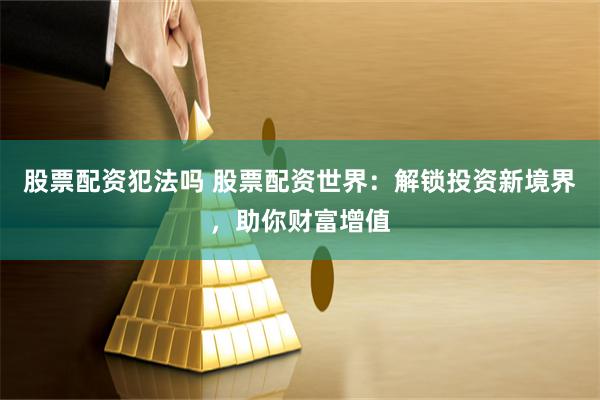 股票配资犯法吗 股票配资世界：解锁投资新境界，助你财富增值