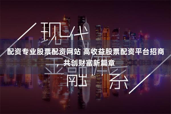 配资专业股票配资网站 高收益股票配资平台招商，共创财富新篇章
