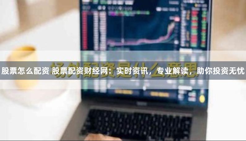 股票怎么配资 股票配资财经网：实时资讯，专业解读，助你投资无忧