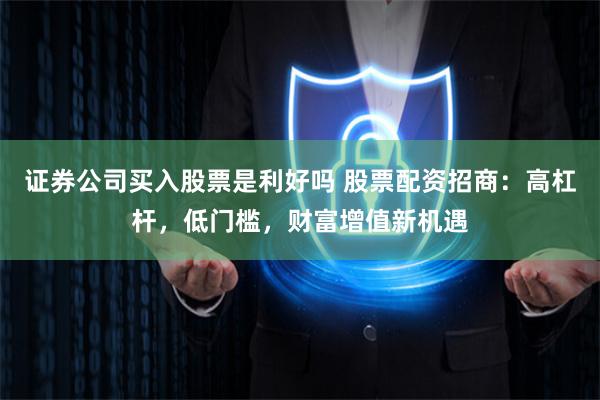 证券公司买入股票是利好吗 股票配资招商：高杠杆，低门槛，财富增值新机遇