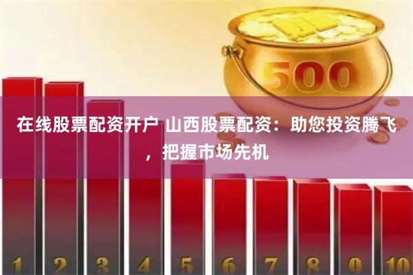 在线股票配资开户 山西股票配资：助您投资腾飞，把握市场先机