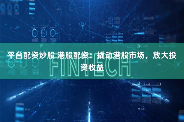 平台配资炒股 港股配资：撬动港股市场，放大投资收益