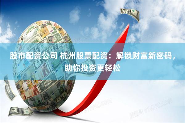 股市配资公司 杭州股票配资：解锁财富新密码，助你投资更轻松
