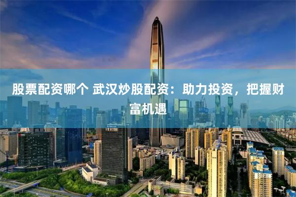 股票配资哪个 武汉炒股配资：助力投资，把握财富机遇