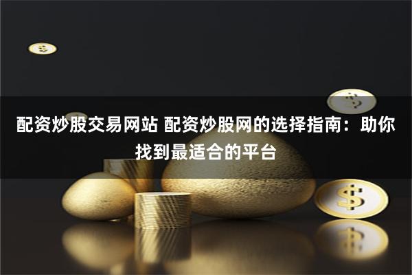 配资炒股交易网站 配资炒股网的选择指南：助你找到最适合的平台