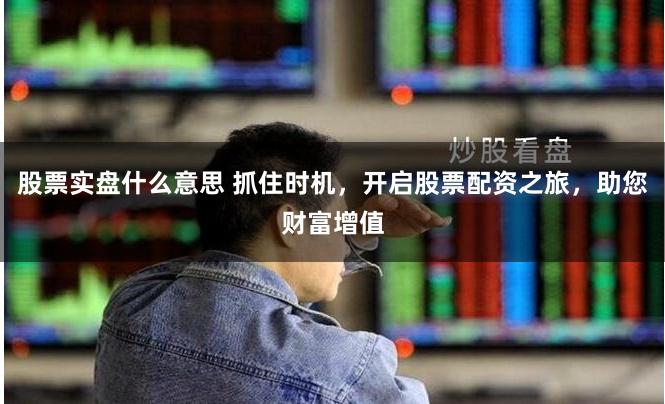 股票实盘什么意思 抓住时机，开启股票配资之旅，助您财富增值