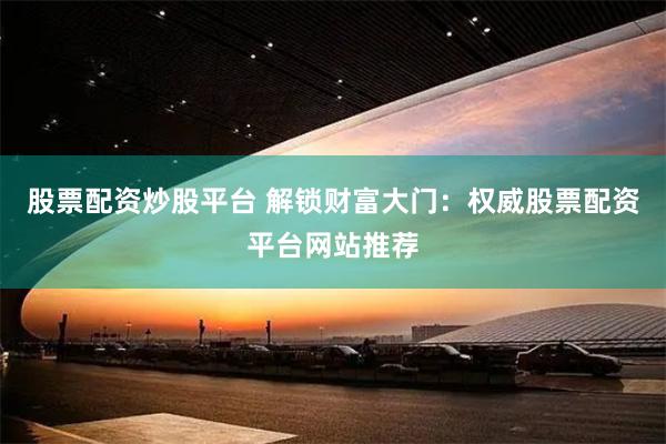 股票配资炒股平台 解锁财富大门：权威股票配资平台网站推荐