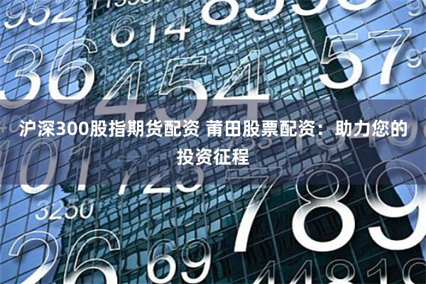 沪深300股指期货配资 莆田股票配资：助力您的投资征程