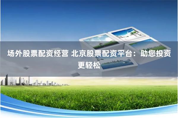 场外股票配资经营 北京股票配资平台：助您投资更轻松