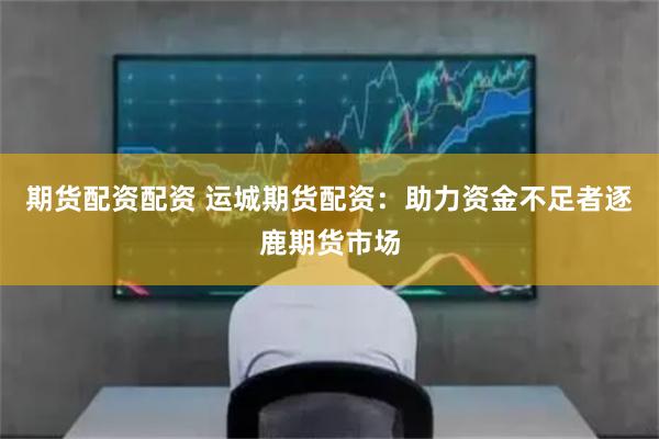 期货配资配资 运城期货配资：助力资金不足者逐鹿期货市场