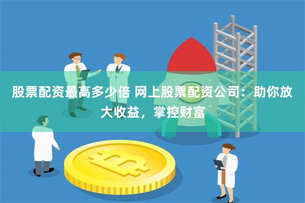 股票配资最高多少倍 网上股票配资公司：助你放大收益，掌控财富