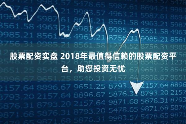 股票配资实盘 2018年最值得信赖的股票配资平台,助您投资无忧