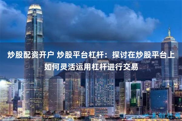 炒股配资开户 炒股平台杠杆：探讨在炒股平台上如何灵活运用杠杆进行交易