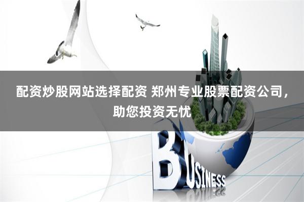配资炒股网站选择配资 郑州专业股票配资公司,助您投资无忧