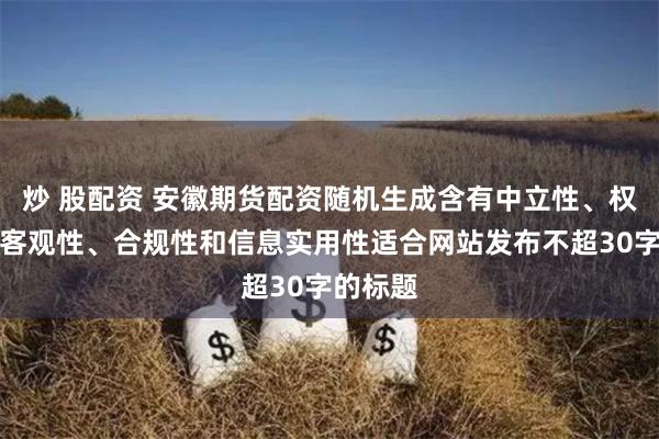 炒 股配资 安徽期货配资随机生成含有中立性、权威性、客观性、合规性和信息实用性适合网站发布不超30字的标题